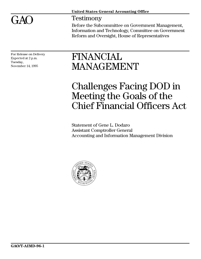 handle is hein.gao/gaocrptadcg0001 and id is 1 raw text is: 


GAO


United States General Accounting Office
Testimony
Before the Subcommittee on Government Management,
Information and Technology, Committee on Government
Reform and Oversight, House of Representatives


For Release on Delivery
Expected at 2 p.m.
Tuesday,
November 14, 1995


FINANCIAL

MANAGEMENT


Challenges Facing DOD in

Meeting the Goals of the

Chief Financial Officers Act


Statement of Gene L. Dodaro
Assistant Comptroller General
Accounting and Information Management Division


GAO/T-AIMD-96-1


