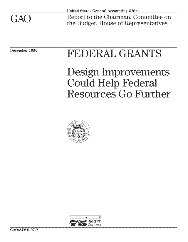 handle is hein.gao/gaocrptadoi0001 and id is 1 raw text is: United States General Accounting Office
Report to the Chairman, Committee on
the Budget, House of Representatives


December 1.996


  FEDRAL GRANTS

Design Improvements
Uould Hielp Federal
Resources Go Further


G   A   0
     p=  years
     1921 -1996


GAO/AIMD-9 7-7


GAO


