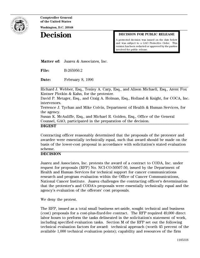 handle is hein.gao/gaocrptadtm0001 and id is 1 raw text is: 


Comptroller General
of the United States
Washington, D.C. 20548

Decision                                  DECISION FOR PUBLIC RELEASE
                                         A protected decision was issued on the date below
                                         and was subject to a GAO Protective Order. This
                                         version has been redacted or approved by the parties
                                         involved for public release.


Matter of: Juarez & Associates, Inc.

File:        B-265950.2

Date:        February 8, 1996

Richard J. Webber, Esq., Tenley A. Carp, Esq., and Alison Michaeli, Esq., Arent Fox
Kintner Plotkin & Kahn, for the protester.
David P. Metzger, Esq., and Craig A. Holman, Esq., Holland & Knight, for COCA, Inc.
intervenors.
Terrence J. Tychan and Mike Colvin, Department of Health & Human Services, for
the agency.
Susan K. McAuliffe, Esq., and Michael R. Golden, Esq., Office of the General
Counsel, GAO, participated in the preparation of the decision.
DIGEST

Contracting officer reasonably determined that the proposals of the protester and
awardee were essentially technically equal, such that award should be made on the
basis of the lower-cost proposal in accordance with solicitation's stated evaluation
scheme.
DECISION

Juarez and Associates, Inc. protests the award of a contract to CODA, Inc. under
request for proposals (RFP) No. NCI-CO-50507-50, issued by the Department of
Health and Human Services for technical support for cancer communications
research and program evaluation within the Office of Cancer Communications,
National Cancer Institute. Juarez challenges the contracting officer's determination
that the protester's and CODA's proposals were essentially technically equal and the
agency's evaluation of the offerors' cost proposals.

We deny the protest.

The RFP, issued as a total small business set-aside, sought technical and business
(cost) proposals for a cost-plus-fixed-fee contract. The RFP required 49,000 direct
labor hours to perform the tasks delineated in the solicitation's statement of work,
including specified evaluation tasks. Section M of the RFP set out the following
technical evaluation factors for award: technical approach (worth 45 percent of the
available 1,000 technical evaluation points); capability and resources of the firm


1105318


