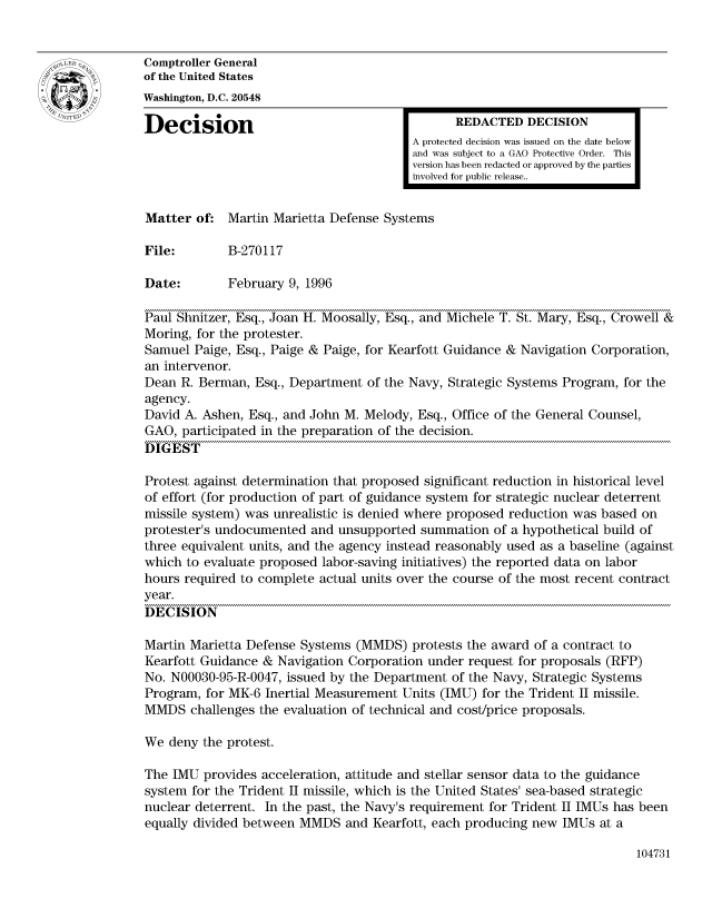 handle is hein.gao/gaocrptadwp0001 and id is 1 raw text is: 


Comptroller General
of the United States
Washington, D.C. 20548

Decision                                       REDACTED DECISION
                                         A protected decision was issued on the date below
                                         and was subject to a GAO Protective Order. This
                                         version has been redacted or approved by the parties
                                         involved for public release..


Matter of: Martin Marietta Defense Systems

File:        B-270117

Date:        February 9, 1996

Paul Shnitzer, Esq., Joan H. Moosally, Esq., and Michele T. St. Mary, Esq., Crowell &
Moring, for the protester.
Samuel Paige, Esq., Paige & Paige, for Kearfott Guidance & Navigation Corporation,
an intervenor.
Dean R. Berman, Esq., Department of the Navy, Strategic Systems Program, for the
agency.
David A. Ashen, Esq., and John M. Melody, Esq., Office of the General Counsel,
GAO, participated in the preparation of the decision.
DIGEST

Protest against determination that proposed significant reduction in historical level
of effort (for production of part of guidance system for strategic nuclear deterrent
missile system) was unrealistic is denied where proposed reduction was based on
protester's undocumented and unsupported summation of a hypothetical build of
three equivalent units, and the agency instead reasonably used as a baseline (against
which to evaluate proposed labor-saving initiatives) the reported data on labor
hours required to complete actual units over the course of the most recent contract
year.
DECISION

Martin Marietta Defense Systems (MMDS) protests the award of a contract to
Kearfott Guidance & Navigation Corporation under request for proposals (RFP)
No. N00030-95-R-0047, issued by the Department of the Navy, Strategic Systems
Program, for MK-6 Inertial Measurement Units (IMU) for the Trident II missile.
MMDS challenges the evaluation of technical and cost/price proposals.

We deny the protest.

The IMU provides acceleration, attitude and stellar sensor data to the guidance
system for the Trident II missile, which is the United States' sea-based strategic
nuclear deterrent. In the past, the Navy's requirement for Trident II IMUs has been
equally divided between MMDS and Kearfott, each producing new IMUs at a


104731



