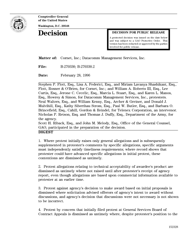 handle is hein.gao/gaocrptadya0001 and id is 1 raw text is: 


Comptroller General
of the United States
Washington, D.C. 20548

Decision                                   DECISION FOR PUBLIC RELEASE
                                         A protected decision was issued on the date below
                                         and was subject to a GAO Protective Order. This
                                         version has been redacted or approved by the parties
                                         involved for public release.


Matter of. Cornet, Inc.; Datacomm Management Services, Inc.

File:        B-270330; B-270330.2

Date:        February 28, 1996

Stephen P. Flott, Esq., Lisa A. Federici, Esq., and Miriam Lavanya Shashikant, Esq.,
Flott, Rosner & O'Brien, for Cornet, Inc.; and William A. Roberts III, Esq., Lee
Curtis, Esq., Jerone C. Cecelic, Esq., Marcia L. Stuart, Esq., and Karen L. Manos,
Esq., Howrey & Simon, for Datacomm Management Services, Inc., protesters.
Neal Walters, Esq., and William Kenny, Esq., Archer & Greiner, and Donald J.
Mulvihill, Esq., Kathy Siberthau Strom, Esq., Paul W. Butler, Esq., and Barbara 0.
Brincefield, Esq., Cahill, Gordon & Reindel, for Telenex Corporation, an intervenor.
Nicholas P. Retson, Esq. and Thomas J. Duffy, Esq., Department of the Army, for
the agency.
Scott H. Riback, Esq., and John M. Melody, Esq., Office of the General Counsel,
GAO, participated in the preparation of the decision.
DIGEST

1. Where protest initially raises only general allegations and is subsequently
supplemented in protester's comments by specific allegations, specific arguments
must independently satisfy timeliness requirements; where record shows that
protester could have advanced specific allegations in initial protest, these
contentions are dismissed as untimely.

2. Protest allegations relating to technical acceptability of awardee's product are
dismissed as untimely where not raised until after protester's receipt of agency
report, even though allegations are based upon commercial information available to
protester at an earlier time.

3. Protest against agency's decision to make award based on initial proposals is
dismissed where solicitation advised offerors of agency's intent to award without
discussions, and agency's decision that discussions were not necessary is not shown
to be incorrect.

4. Protest by concern that initially filed protest at General Services Board of
Contract Appeals is dismissed as untimely where, despite protester's position to the


152328


