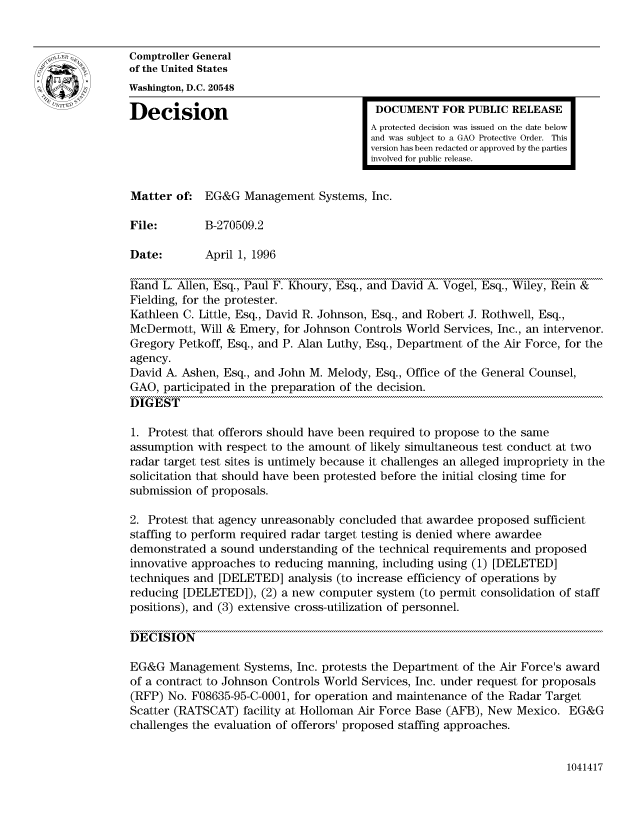 handle is hein.gao/gaocrptadzh0001 and id is 1 raw text is: 


Comptroller General
of the United States
Washington, D.C. 20548

Decision                                  DOCUMENT FOR PUBLIC RELEASE
                                         A protected decision was issued on the date below
                                         and was subject to a GAO Protective Order. This
                                         version has been redacted or approved by the parties
                                         involved for public release.


Matter of: EG&G Management Systems, Inc.

File:        B-270509.2

Date:        April 1, 1996

Rand L. Allen, Esq., Paul F. Khoury, Esq., and David A. Vogel, Esq., Wiley, Rein &
Fielding, for the protester.
Kathleen C. Little, Esq., David R. Johnson, Esq., and Robert J. Rothwell, Esq.,
McDermott, Will & Emery, for Johnson Controls World Services, Inc., an intervenor.
Gregory Petkoff, Esq., and P. Alan Luthy, Esq., Department of the Air Force, for the
agency.
David A. Ashen, Esq., and John M. Melody, Esq., Office of the General Counsel,
GAO, participated in the preparation of the decision.
DIGEST

1. Protest that offerors should have been required to propose to the same
assumption with respect to the amount of likely simultaneous test conduct at two
radar target test sites is untimely because it challenges an alleged impropriety in the
solicitation that should have been protested before the initial closing time for
submission of proposals.

2. Protest that agency unreasonably concluded that awardee proposed sufficient
staffing to perform required radar target testing is denied where awardee
demonstrated a sound understanding of the technical requirements and proposed
innovative approaches to reducing manning, including using (1) [DELETED]
techniques and [DELETED] analysis (to increase efficiency of operations by
reducing [DELETED]), (2) a new computer system (to permit consolidation of staff
positions), and (3) extensive cross-utilization of personnel.

DECISION

EG&G Management Systems, Inc. protests the Department of the Air Force's award
of a contract to Johnson Controls World Services, Inc. under request for proposals
(RFP) No. F08635-95-C-0001, for operation and maintenance of the Radar Target
Scatter (RATSCAT) facility at Holloman Air Force Base (AFB), New Mexico. EG&G
challenges the evaluation of offerors' proposed staffing approaches.


1041417


