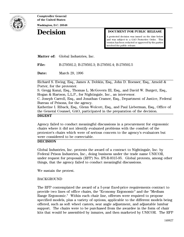 handle is hein.gao/gaocrptadzr0001 and id is 1 raw text is: 


Comptroller General
of the United States
Washington, D.C. 20548

Decision                                 DOCUMENT FOR PUBLIC RELEASE
                                        A protected decision was issued on the date below
                                        and was subject to a GAO Protective Order. This
                                        version has been redacted or approved by the parties
                                        involved for public release.


Matter of: Global Industries, Inc.

File:        B-270592.2; B-270592.3; B-270592.4; B-270592.5

Date:        March 29, 1996

Richard S. Ewing, Esq., James A. Dobkin, Esq., John D. Roesser, Esq., Arnold &
Porter, for the protester.
S. Gregg Kunzi, Esq., Thomas L. McGovern III, Esq., and David W. Burgett, Esq.,
Hogan & Hartson, L.L.P., for Nightingale, Inc., an intervenor.
C. Joseph Carroll, Esq., and Jonathan Cramer, Esq., Department of Justice, Federal
Bureau of Prisons, for the agency.
Katherine I. Riback, Esq., Glenn Wolcott, Esq., and Paul Lieberman, Esq., Office of
the General Counsel, GAO, participated in the preparation of the decision.
DIGEST

Agency failed to conduct meaningful discussions in a procurement for ergonomic
chairs where it did not identify evaluated problems with the comfort of the
protester's chairs which were of serious concern to the agency's evaluators but
were considered to be correctable.
DECISION

Global Industries, Inc. protests the award of a contract to Nightingale, Inc. by
Federal Prison Industries, Inc., doing business under the trade name UNICOR,
under request for proposals (RFP) No. IPI-R-0315-95. Global protests, among other
things, that the agency failed to conduct meaningful discussions.

We sustain the protest.

BACKGROUND

The RFP contemplated the award of a 5-year fixed-price requirements contract to
provide two lines of office chairs, the Economy Ergonomic and the Medium
Range Ergonomic. Within each chair line, offerors were required to propose
specified models, plus a variety of options, applicable to the different models being
offered, such as soft wheel casters, seat angle adjustment, and adjustable lumbar
support. The chairs were to be purchased from the awardee in the form of chair
kits that would be assembled by inmates, and then marketed by UNICOR. The RFP


148827



