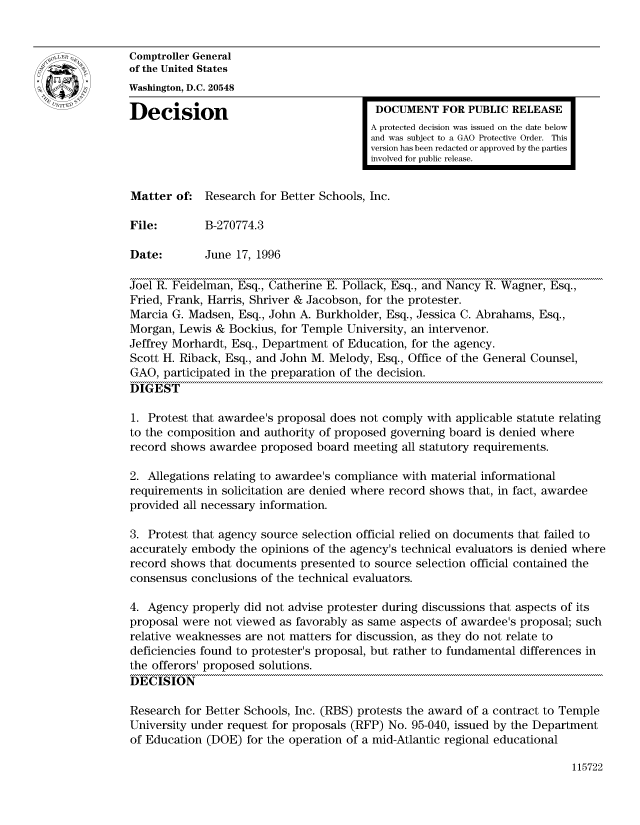 handle is hein.gao/gaocrptaeay0001 and id is 1 raw text is: 


Comptroller General
of the United States
Washington, D.C. 20548

Decision                                  DOCUMENT FOR PUBLIC RELEASE
                                         A protected decision was issued on the date below
                                         and was subject to a GAO Protective Order. This
                                         version has been redacted or approved by the parties
                                         involved for public release.


Matter of. Research for Better Schools, Inc.

File:        B-270774.3

Date:        June 17, 1996

Joel R. Feidelman, Esq., Catherine E. Pollack, Esq., and Nancy R. Wagner, Esq.,
Fried, Frank, Harris, Shriver & Jacobson, for the protester.
Marcia G. Madsen, Esq., John A. Burkholder, Esq., Jessica C. Abrahams, Esq.,
Morgan, Lewis & Bockius, for Temple University, an intervenor.
Jeffrey Morhardt, Esq., Department of Education, for the agency.
Scott H. Riback, Esq., and John M. Melody, Esq., Office of the General Counsel,
GAO, participated in the preparation of the decision.
DIGEST

1. Protest that awardee's proposal does not comply with applicable statute relating
to the composition and authority of proposed governing board is denied where
record shows awardee proposed board meeting all statutory requirements.

2. Allegations relating to awardee's compliance with material informational
requirements in solicitation are denied where record shows that, in fact, awardee
provided all necessary information.

3. Protest that agency source selection official relied on documents that failed to
accurately embody the opinions of the agency's technical evaluators is denied where
record shows that documents presented to source selection official contained the
consensus conclusions of the technical evaluators.

4. Agency properly did not advise protester during discussions that aspects of its
proposal were not viewed as favorably as same aspects of awardee's proposal; such
relative weaknesses are not matters for discussion, as they do not relate to
deficiencies found to protester's proposal, but rather to fundamental differences in
the offerors' proposed solutions.
DECISION

Research for Better Schools, Inc. (RBS) protests the award of a contract to Temple
University under request for proposals (RFP) No. 95-040, issued by the Department
of Education (DOE) for the operation of a mid-Atlantic regional educational


115722


