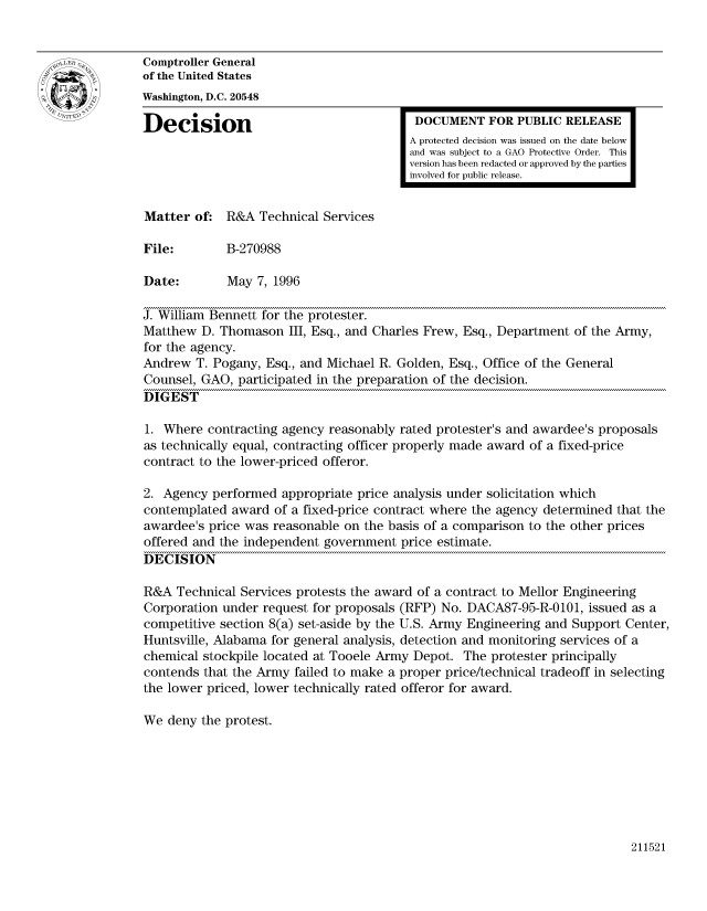 handle is hein.gao/gaocrptaebx0001 and id is 1 raw text is: 


Comptroller General
of the United States
Washington, D.C. 20548

Decision                                  DOCUMENT FOR PUBLIC RELEASE
                                         A protected decision was issued on the date below
                                         and was subject to a GAO Protective Order. This
                                         version has been redacted or approved by the parties
                                         involved for public release.


Matter of: R&A Technical Services

File:        B-270988

Date:        May 7, 1996

J. William Bennett for the protester.
Matthew D. Thomason III, Esq., and Charles Frew, Esq., Department of the Army,
for the agency.
Andrew T. Pogany, Esq., and Michael R. Golden, Esq., Office of the General
Counsel, GAO, participated in the preparation of the decision.
DIGEST

1. Where contracting agency reasonably rated protester's and awardee's proposals
as technically equal, contracting officer properly made award of a fixed-price
contract to the lower-priced offeror.

2. Agency performed appropriate price analysis under solicitation which
contemplated award of a fixed-price contract where the agency determined that the
awardee's price was reasonable on the basis of a comparison to the other prices
offered and the independent government price estimate.
DECISION

R&A Technical Services protests the award of a contract to Mellor Engineering
Corporation under request for proposals (RFP) No. DACA87-95-R-0101, issued as a
competitive section 8(a) set-aside by the U.S. Army Engineering and Support Center,
Huntsville, Alabama for general analysis, detection and monitoring services of a
chemical stockpile located at Tooele Army Depot. The protester principally
contends that the Army failed to make a proper price/technical tradeoff in selecting
the lower priced, lower technically rated offeror for award.

We deny the protest.


211521


