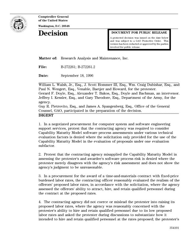 handle is hein.gao/gaocrptaeik0001 and id is 1 raw text is: 


Comptroller General
of the United States
Washington, D.C. 20548

Decision                                  DOCUMENT FOR PUBLIC RELEASE
                                         A protected decision was issued on the date below
                                         and was subject to a GAO Protective Order. This
                                         version has been redacted or approved by the parties
                                         involved for public release.


Matter of: Research Analysis and Maintenance, Inc.

File:        B-272261; B-272261.2

Date:        September 18, 1996

William L. Walsh, Jr., Esq., J. Scott Hommer III, Esq., Win. Craig Dubishar, Esq., and
Paul N. Wengert, Esq., Venable, Baetjer and Howard, for the protester.
Gerard F. Doyle, Esq., Alexander T. Bakos, Esq., Doyle and Bachman, an intervenor.
Jeffrey I. Kessler, Esq., and Gary Theodore, Esq., Department of the Army, for the
agency.
Guy R. Pietrovito, Esq., and James A. Spangenberg, Esq., Office of the General
Counsel, GAO, participated in the preparation of the decision.
DIGEST

1. In a negotiated procurement for computer system and software engineering
support services, protest that the contracting agency was required to consider
Capability Maturity Model software process assessments under various technical
evaluation factors is denied where the solicitation only provided for the use of the
Capability Maturity Model in the evaluation of proposals under one evaluation
subfactor.

2. Protest that the contracting agency misapplied the Capability Maturity Model in
assessing the protester's and awardee's software process risk is denied where the
protester merely disagrees with the agency's risk assessment and does not show the
agency's judgment to be unreasonable.

3. In a procurement for the award of a time-and-materials contract with fixed-price
burdened labor rates, the contracting officer reasonably evaluated the realism of the
offerors' proposed labor rates, in accordance with the solicitation, where the agency
assessed the offerors' ability to attract, hire, and retain qualified personnel during
the contract at the proposed rates.

4. The contracting agency did not coerce or mislead the protester into raising its
proposed labor rates, where the agency was reasonably concerned with the
protester's ability to hire and retain qualified personnel due to its low proposed
labor rates and asked the protester during discussions to substantiate how it
intended to hire and retain qualified personnel at the rates proposed; the protester's


354101


