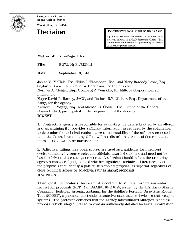 handle is hein.gao/gaocrptaeio0001 and id is 1 raw text is: 


Comptroller General
of the United States
Washington, D.C. 20548

Decision                                  DOCUMENT FOR PUBLIC RELEASE
                                         A protected decision was issued on the date below
                                         and was subject to a GAO Protective Order. This
                                         version has been redacted or approved by the parties
                                         involved for public release.


Matter of: AlliedSignal, Inc.

File:        B-272290; B-272290.2

Date:        September 13, 1996

James M. McHale, Esq., Trisa J. Thompson, Esq., and Mary Baroody Lowe, Esq.,
Seyfarth, Shaw, Fairweather & Geraldson, for the protester.
Norman A. Steiger, Esq., Goldberg & Connolly, for Miltope Corporation, an
intervenor.
Major David P. Harney, JAGC, and Dalford R.V. Widner, Esq., Department of the
Army, for the agency.
Andrew T. Pogany, Esq., and Michael R. Golden, Esq., Office of the General
Counsel, GAO, participated in the preparation of the decision.
DIGEST

1. Contracting agency is responsible for evaluating the data submitted by an offeror
and ascertaining if it provides sufficient information as required by the solicitation
to determine the technical conformance or acceptability of the offeror's proposed
item; the General Accounting Office will not disturb this technical determination
unless it is shown to be unreasonable.

2. Adjectival ratings, like point scores, are used as a guideline for intelligent
decision-making by source selection officials; award should not and need not be
based solely on these ratings or scores. A selection should reflect the procuring
agency's considered judgment of whether significant technical differences exist in
the proposals that identify a particular technical proposal as superior regardless of
close technical scores or adjectival ratings among proposals.
DECISION

AlliedSignal, Inc. protests the award of a contract to Miltope Corporation under
request for proposals (RFP) No. DAAHOI1-96-R-0029, issued by the U.S. Army Missile
Command, Redstone Arsenal, Alabama, for the Soldier's Portable On-system Repair
Tool (SPORT), a portable, electronic, interactive maintenance device to test weapon
systems. The protester contends that the agency misevaluated Miltope's technical
proposal which allegedly failed to contain sufficiently detailed technical information


720925


