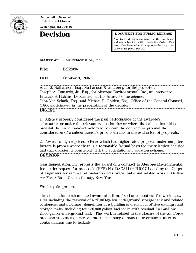 handle is hein.gao/gaocrptaeix0001 and id is 1 raw text is: 


Comptroller General
of the United States
Washington, D.C. 20548

Decision                                  DOCUMENT FOR PUBLIC RELEASE
                                         A protected decision was issued on the date below
                                         and was subject to a GAO Protective Order. This
                                         version has been redacted or approved by the parties
                                         involved for public release.


Matter of: GZA Remediation, Inc.

File:        B-272386

Date:        October 3, 1996

Alvin S. Nathanson, Esq., Nathanson & Goldberg, for the protester.
Joseph A. Camardo, Jr., Esq., for Abscope Environmental, Inc., an intervenor.
Frances S. Higgins, Department of the Army, for the agency.
John Van Schaik, Esq., and Michael R. Golden, Esq., Office of the General Counsel,
GAO, participated in the preparation of the decision.
DIGEST

1. Agency properly considered the past performance of the awardee's
subcontractor under the relevant evaluation factor where the solicitation did not
prohibit the use of subcontractors to perform the contract or prohibit the
consideration of a subcontractor's prior contracts in the evaluation of proposals.

2. Award to higher priced offeror which had higher-rated proposal under nonprice
factors is proper where there is a reasonable factual basis for the selection decision
and that decision is consistent with the solicitation's evaluation scheme.
DECISION

GZA Remediation, Inc. protests the award of a contract to Abscope Environmental,
Inc. under request for proposals (RFP) No. DACA41-96-R-0017 issued by the Corps
of Engineers for removal of underground storage tanks and related work at Griffiss
Air Force Base, Oneida County, New York.

We deny the protest.

The solicitation contemplated award of a firm, fixed-price contract for work at two
sites including the removal of a 25,000-gallon underground storage tank and related
equipment and pipelines, demolition of a building and removal of five underground
storage tanks, including four 50,000-gallon fuel tanks with residual fuel and one
2,000-gallon underground tank. The work is related to the closure of the Air Force
base and is to include excavation and sampling of soils to determine if there is
contamination due to leakage.


1211024


