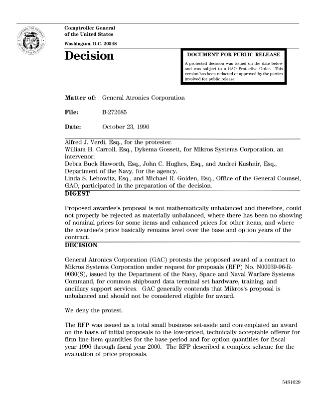 handle is hein.gao/gaocrptaejq0001 and id is 1 raw text is: 


Comptroller General
of the United States
Washington, D.C. 20548

Decision                                 DOCUMENT FOR PUBLIC RELEASE
                                        A protected decision was issued on the date below
                                        and was subject to a GAO Protective Order. This
                                        version has been redacted or approved by the parties
                                        involved for public release.


Matter of: General Atronics Corporation

File:        B-272685

Date:        October 23, 1996

Alfred J. Verdi, Esq., for the protester.
William H. Carroll, Esq., Dykema Gossett, for Mikros Systems Corporation, an
intervenor.
Debra Buck Haworth, Esq., John C. Hughes, Esq., and Andrei Kushnir, Esq.,
Department of the Navy, for the agency.
Linda S. Lebowitz, Esq., and Michael R. Golden, Esq., Office of the General Counsel,
GAO, participated in the preparation of the decision.
DIGEST

Proposed awardee's proposal is not mathematically unbalanced and therefore, could
not properly be rejected as materially unbalanced, where there has been no showing
of nominal prices for some items and enhanced prices for other items, and where
the awardee's price basically remains level over the base and option years of the
contract.
DECISION

General Atronics Corporation (GAC) protests the proposed award of a contract to
Mikros Systems Corporation under request for proposals (RFP) No. N00039-96-R-
0030(S), issued by the Department of the Navy, Space and Naval Warfare Systems
Command, for common shipboard data terminal set hardware, training, and
ancillary support services. GAC generally contends that Mikros's proposal is
unbalanced and should not be considered eligible for award.

We deny the protest.

The RFP was issued as a total small business set-aside and contemplated an award
on the basis of initial proposals to the low-priced, technically acceptable offeror for
firm line item quantities for the base period and for option quantities for fiscal
year 1996 through fiscal year 2000. The RFP described a complex scheme for the
evaluation of price proposals.


5481029


