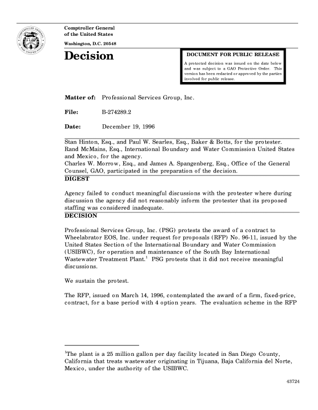 handle is hein.gao/gaocrptaelh0001 and id is 1 raw text is: 


oComptroller General
             of the United States
             Washington, D.C. 20548
             Decision                                 DOCUMENT FOR PUBLIC RELEASE

                                                     A protected decision was issued on the date below
                                                     and was subject to a GAO Protective Order. This
                                                     version has been redacted or approved by the parties
                                                     involved for public release.


             Matter of: Professional Services Group, Inc.

             File:        B-274289.2

             Date:        December 19, 1996

             Stan Hinton, Esq., and Paul W. Searles, Esq., Baker & Botts, for the protester.
             Rand McMains, Esq., International Boundary and Water Commission United States
             and Mexico, for the agency.
             Charles W. Morrow, Esq., and James A. Spangenberg, Esq., Office of the General
             Counsel, GAO, participated in the preparation of the decision.
             DIGEST

             Agency failed to conduct meaningful discussions with the protester where during
             discussion the agency did not reasonably inform the protester that its proposed
             staffing was considered inadequate.
             DECISION

             Professional Services Group, Inc. (PSG) protests the award of a contract to
             Wheelabrator EOS, Inc. under request for proposals (RFP) No. 96-11, issued by the
             United States Section of the International Boundary and Water Commission
             (USIBWC), for operation and maintenance of the South Bay International
             Wastewater Treatment Plant.1 PSG protests that it did not receive meaningful
             discussions.

             We sustain the protest.

             The RFP, issued on March 14, 1996, contemplated the award of a firm, fixed-price,
             contract, for a base period with 4 option years. The evaluation scheme in the RFP







             1The plant is a 25 million gallon per day facility located in San Diego County,
             California that treats wastewater originating in Tijuana, Baja California del Norte,
             Mexico, under the authority of the USIBWC.


43724


