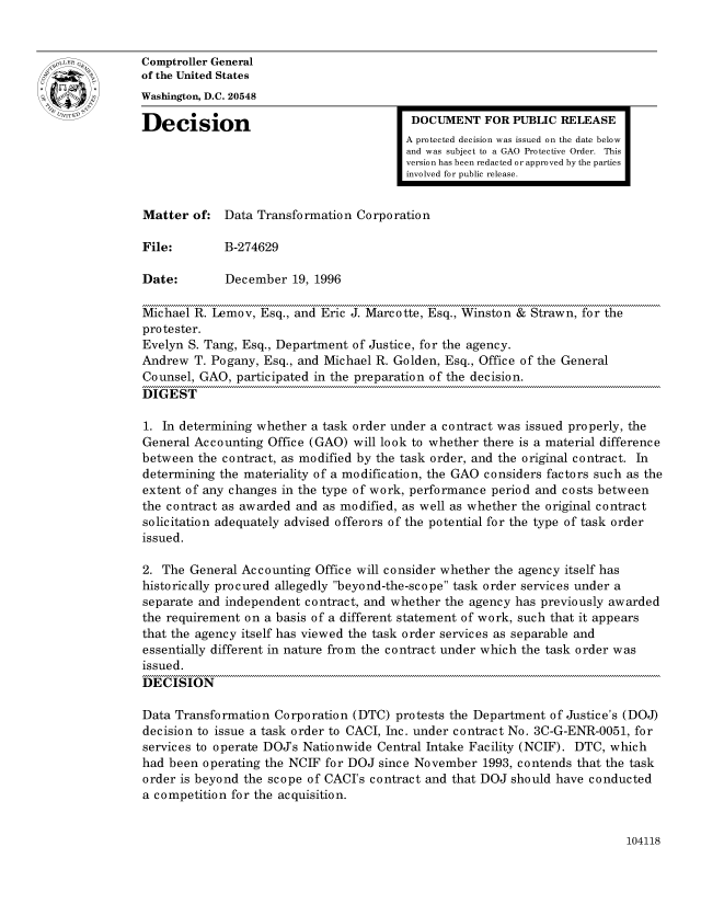handle is hein.gao/gaocrptaemp0001 and id is 1 raw text is: 


oComptroller General
             of the United States
             Washington, D.C. 20548
             Decision                                 DOCUMENT FOR PUBLIC RELEASE

                                                     A protected decision was issued on the date below
                                                     and was subject to a GAO Protective Order. This
                                                     version has been redacted or approved by the parties
                                                     involved for public release.


             Matter of: Data Transformation Corporation

             File:        B-274629

             Date:        December 19, 1996

             Michael R. Lemov, Esq., and Eric J. Marcotte, Esq., Winston & Strawn, for the
             protester.
             Evelyn S. Tang, Esq., Department of Justice, for the agency.
             Andrew T. Pogany, Esq., and Michael R. Golden, Esq., Office of the General
             Counsel, GAO, participated in the preparation of the decision.
             DIGEST

             1. In determining whether a task order under a contract was issued properly, the
             General Accounting Office (GAO) will look to whether there is a material difference
             between the contract, as modified by the task order, and the original contract. In
             determining the materiality of a modification, the GAO considers factors such as the
             extent of any changes in the type of work, performance period and costs between
             the contract as awarded and as modified, as well as whether the original contract
             solicitation adequately advised offerors of the potential for the type of task order
             issued.

             2. The General Accounting Office will consider whether the agency itself has
             historically procured allegedly beyond-the-scope task order services under a
             separate and independent contract, and whether the agency has previously awarded
             the requirement on a basis of a different statement of work, such that it appears
             that the agency itself has viewed the task order services as separable and
             essentially different in nature from the contract under which the task order was
             issued.
             DECISION

             Data Transformation Corporation (DTC) protests the Department of Justice's (DOJ)
             decision to issue a task order to CACI, Inc. under contract No. 3C-G-ENR-0051, for
             services to operate DOJs Nationwide Central Intake Facility (NCIF). DTC, which
             had been operating the NCIF for DOJ since November 1993, contends that the task
             order is beyond the scope of CACI's contract and that DOJ should have conducted
             a competition for the acquisition.


104118


