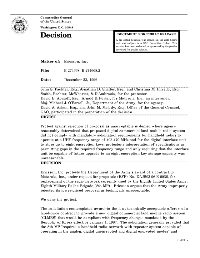 handle is hein.gao/gaocrptaemu0001 and id is 1 raw text is: 


oComptroller General
             of the United States
             Washington, D.C. 20548
             Decision                                  DOCUMENT FOR PUBLIC RELEASE

                                                      A protected decision was issued on the date below
                                                      and was subject to a GAO Protective Order. This
                                                      version has been redacted or approved by the parties
                                                      involved for public release.


             Matter of: Ericsson, Inc.

             File:        B-274668; B-274668.2

             Date:        December 23, 1996

             John S. Pachter, Esq., Jonathan D. Shaffer, Esq., and Christina M. Pirrello, Esq.,
             Smith, Pachter, McWhorter, & D'Ambrosio, for the protester.
             David B. Apatoff, Esq., Arnold & Porter, for Motorola, Inc., an intervenor.
             Maj. Michael J. O'Farrell, Jr., Department of the Army, for the agency.
             David A. Ashen, Esq., and John M. Melody, Esq., Office of the General Counsel,
             GAO, participated in the preparation of the decision.
             DIGEST

             Protest against rejection of proposal as unacceptable is denied where agency
             reasonably determined that proposed digital commercial land mobile radio system
             did not comply with mandatory solicitation requirements for handheld radios to
             operate at a UHF frequency range of 403-470 MHz and for the digital interface unit
             to store up to eight encryption keys; protester's interpretation of specifications as
             permitting gaps in the required frequency range and only requiring that the interface
             unit be capable of future upgrade to an eight encryption key storage capacity was
             unreasonable.
             DECISION

             Ericsson, Inc. protests the Department of the Army's award of a contract to
             Motorola, Inc., under request for proposals (RFP) No. DAJB03-96-R-0036, for
             replacement of the radio network currently used by the Eighth United States Army,
             Eighth Military Police Brigade (8th MP). Ericsson argues that the Army improperly
             rejected its lower-priced proposal as technically unacceptable.

             We deny the protest.

             The solicitation contemplated award--to the low, technically acceptable offeror--of a
             fixed-price contract to provide a new digital commercial land mobile radio system
             (CLMRS) that would be compliant with frequency changes mandated by the
             Republic of Korea effective January 1, 1997. The solicitation generally provided that
             the 8th MP requires a handheld radio network with repeater system capable of
             operating in the analog, digital unencrypted and digital encrypted modes and


1049117


