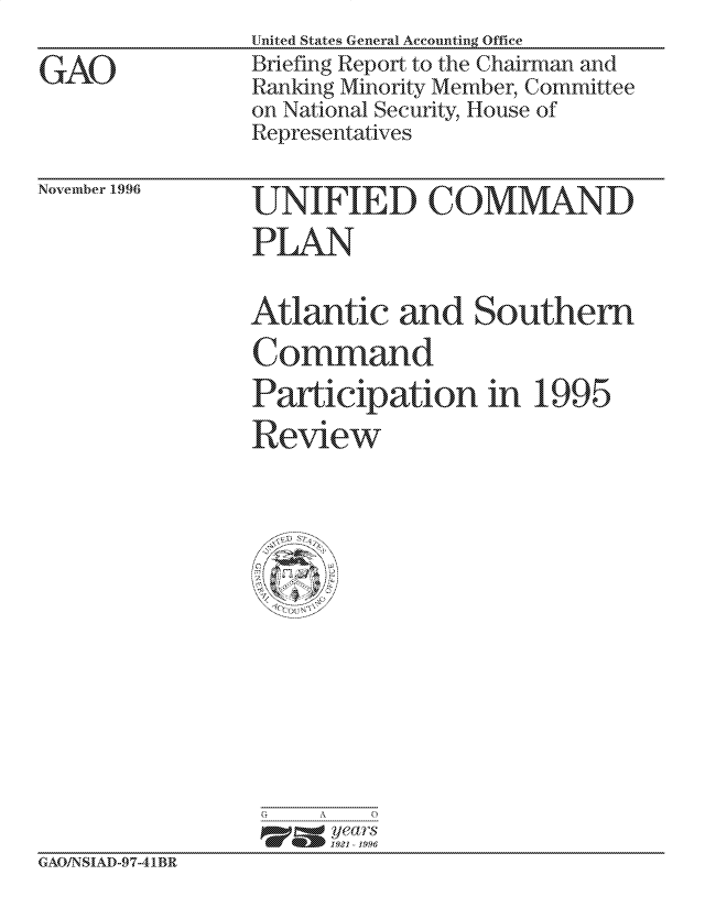 handle is hein.gao/gaocrptafaw0001 and id is 1 raw text is:                  United States General Accounting Office
GAO              Briefing Report, to the Chairman and
                 Ranking Minority Member, Committee
                 on National Security, House of
                 Representatives


November 1996


'rPLAN


Atlantic and Southern
Command
Participation in 1995

Review


G    A   0
      p=  years
      1921 -1996


GAO/N SIAD-97-41BR


