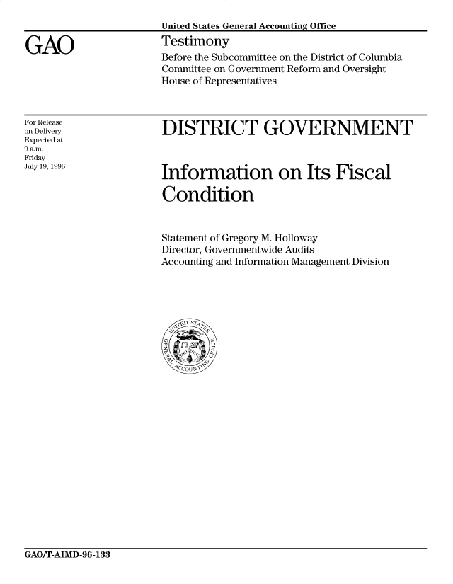 handle is hein.gao/gaocrptafgj0001 and id is 1 raw text is: 


GAO


United States General Accounting Office
Testimony
Before the Subcommittee on the District of Columbia
Committee on Government Reform and Oversight
House of Representatives


For Release
on Delivery
Expected at
9 a.m.
Friday
July 19, 1996


DISTRICT GOVERNMENT


Information on Its Fiscal

Condition


Statement of Gregory M. Holloway
Director, Governmentwide Audits
Accounting and Information Management Division


GAO/T-AIMD-96-133


