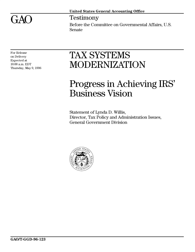 handle is hein.gao/gaocrptafhi0001 and id is 1 raw text is: 


GAO


United States General Accounting Office
Testimony
Before the Committee on Governmental Affairs, U.S.
Senate


For Release
on Delivery
Expected at
10:00 a.m. EDT
Thursday, May 9, 1996


TAX SYSTEMS

MODERNIZATION


Progress in Achieving IRS'

Business Vision


Statement of Lynda D. Willis,
Director, Tax Policy and Administration Issues,
General Government Division


GAO/T-GGD-96-123



