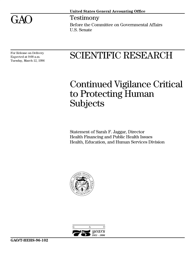 handle is hein.gao/gaocrptafin0001 and id is 1 raw text is: 
United States General Accounting Office
Testimony
Before the Committee on Governmental Affairs
U.S. Senate


For Release on Delivery
Expected at 9:00 a.m.
Tuesday, March 12, 1996


SCIENTIFIC RESEARCH


Continued Vigilance Critical

to Protecting Human

Subjects




Statement of Sarah F. Jaggar, Director
Health Financing and Public Health Issues
Health, Education, and Human Services Division


G     A     0
17=  years
       1921 -1996


GAOT-HEHS-96-102


GAO


