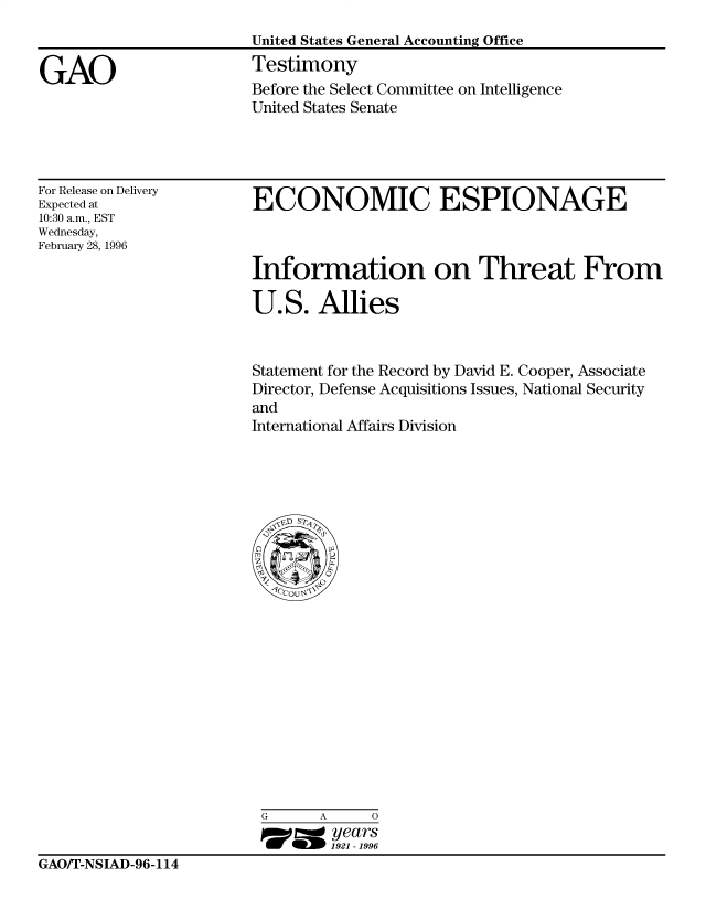 handle is hein.gao/gaocrptafjj0001 and id is 1 raw text is: 
United States General Accounting Office
Testimony
Before the Select Committee on Intelligence
United States Senate


For Release on Delivery
Expected at
10:30 a.m., EST
Wednesday,
February 28, 1996


ECONOMIC ESPIONAGE



Information on Threat From

U.S. Allies


Statement for the Record by David E. Cooper, Associate
Director, Defense Acquisitions Issues, National Security
and
International Affairs Division


G      A     0
17=  years
        1921 -1996


GAOT-NSIAD-96-114


GAO



