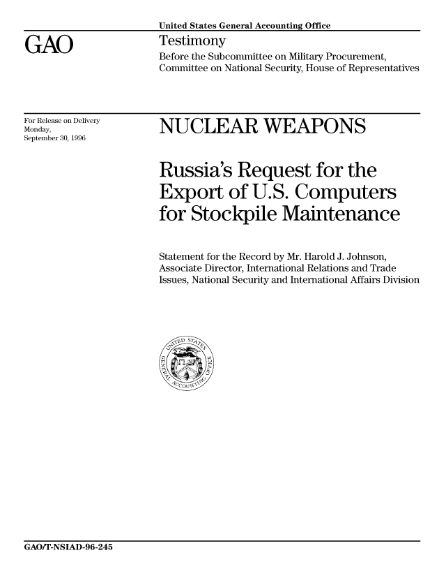 handle is hein.gao/gaocrptafki0001 and id is 1 raw text is: 


GAO


United States General Accounting Office
Testimony
Before the Subcommittee on Military Procurement,
Committee on National Security, House of Representatives


For Release on Delivery
Monday,
September 30, 1996


NUCLEAR WEAPONS


Russia's Request for the

Export of U.S. Computers

for Stockpile Maintenance


Statement for the Record by Mr. Harold J. Johnson,
Associate Director, International Relations and Trade
Issues, National Security and International Affairs Division


GAO/T-NSIAD-96-245


