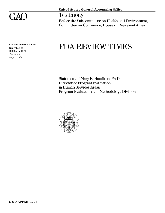 handle is hein.gao/gaocrptafkp0001 and id is 1 raw text is: 


GAO


United States General Accounting Office
Testimony
Before the Subcommittee on Health and Environment,
Committee on Commerce, House of Representatives


For Release on Delivery
Expected at
10:00 a.m. EST
Thursday
May 2, 1996


FDA REVIEW TIMES


Statement of Mary R. Hamilton, Ph.D.
Director of Program Evaluation
in Human Services Areas
Program Evaluation and Methodology Division


GAO/T-PEMD-96-9


