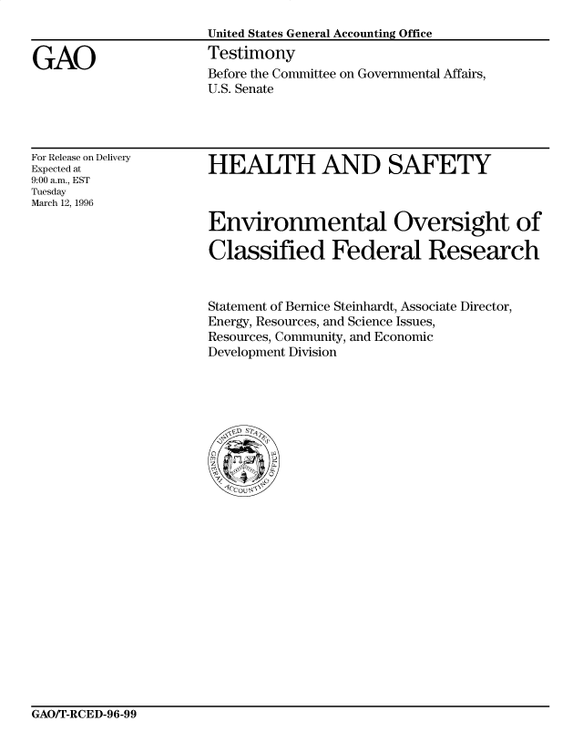 handle is hein.gao/gaocrptafme0001 and id is 1 raw text is: 
United States General Accounting Office
Testimony
Before the Committee on Governmental Affairs,
U.S. Senate


For Release on Delivery
Expected at
9:00 a.m., EST
Tuesday
March 12, 1996


HEALTH AND SAFETY



Environmental Oversight of

Classified Federal Research


Statement of Bernice Steinhardt, Associate Director,
Energy, Resources, and Science Issues,
Resources, Community, and Economic
Development Division


GAO/T-RCED-96-99


GAO


