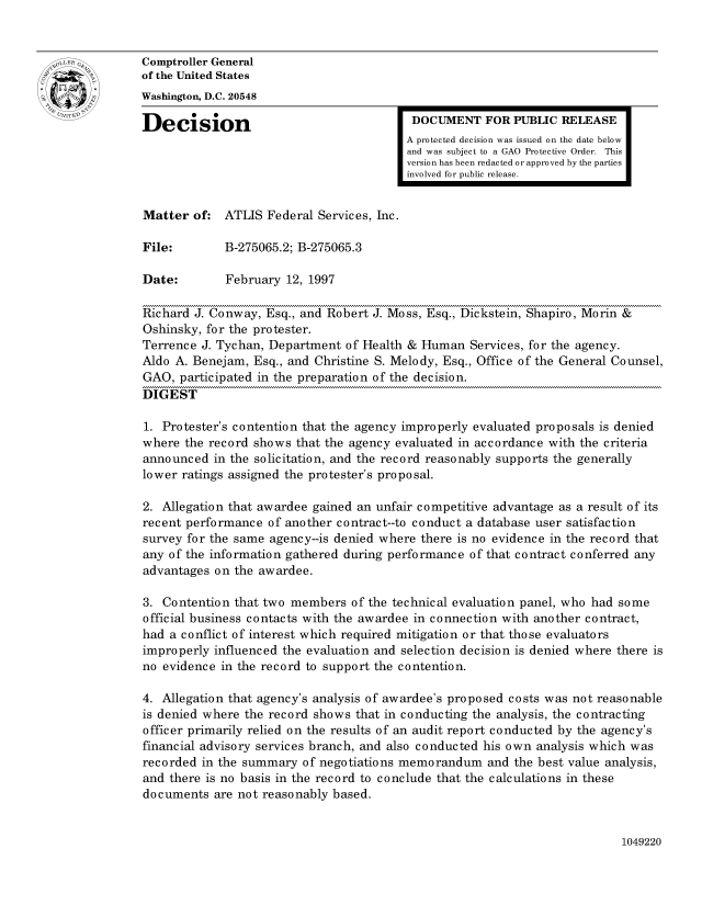 handle is hein.gao/gaocrptaftd0001 and id is 1 raw text is: 


oComptroller General
             of the United States
             Washington, D.C. 20548
             Decision                                  DOCUMENT FOR PUBLIC RELEASE

                                                      A protected decision was issued on the date below
                                                      and was subject to a GAO Protective Order. This
                                                      version has been redacted or approved by the parties
                                                      involved for public release.


             Matter of: ATLIS Federal Services, Inc.

             File:        B-275065.2; B-275065.3

             Date:        February 12, 1997

             Richard J. Conway, Esq., and Robert J. Moss, Esq., Dickstein, Shapiro, Morin &
             Oshinsky, for the protester.
             Terrence J. Tychan, Department of Health & Human Services, for the agency.
             Aldo A. Benejam, Esq., and Christine S. Melody, Esq., Office of the General Counsel,
             GAO, participated in the preparation of the decision.
             DIGEST

             1. Protester's contention that the agency improperly evaluated proposals is denied
             where the record shows that the agency evaluated in accordance with the criteria
             announced in the solicitation, and the record reasonably supports the generally
             lower ratings assigned the protester's proposal.

             2. Allegation that awardee gained an unfair competitive advantage as a result of its
             recent performance of another contract--to conduct a database user satisfaction
             survey for the same agency--is denied where there is no evidence in the record that
             any of the information gathered during performance of that contract conferred any
             advantages on the awardee.

             3. Contention that two members of the technical evaluation panel, who had some
             official business contacts with the awardee in connection with another contract,
             had a conflict of interest which required mitigation or that those evaluators
             improperly influenced the evaluation and selection decision is denied where there is
             no evidence in the record to support the contention.

             4. Allegation that agency's analysis of awardee's proposed costs was not reasonable
             is denied where the record shows that in conducting the analysis, the contracting
             officer primarily relied on the results of an audit report conducted by the agency's
             financial advisory services branch, and also conducted his own analysis which was
             recorded in the summary of negotiations memorandum and the best value analysis,
             and there is no basis in the record to conclude that the calculations in these
             documents are not reasonably based.


1049220


