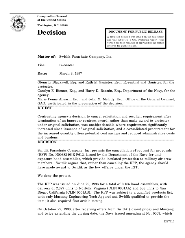 handle is hein.gao/gaocrptafuw0001 and id is 1 raw text is: 


oComptroller General
             of the United States
             Washington, D.C. 20548
             Decision                                  DOCUMENT FOR PUBLIC RELEASE

                                                      A protected decision was issued on the date below
                                                      and was subject to a GAO Protective Order. This
                                                      version has been redacted or approved by the parties
                                                      involved for public release.


             Matter of: Switlik Parachute Company, Inc.

             File:        B-275539

             Date:        March 3, 1997

             Glenn L. Blackwell, Esq. and Ruth E. Ganister, Esq., Rosenthal and Ganister, for the
             protester.
             Carolyn E. Riemer, Esq., and Harry D. Boonin, Esq., Department of the Navy, for the
             agency.
             Marie Penny Ahearn, Esq., and John M. Melody, Esq., Office of the General Counsel,
             GAO, participated in the preparation of the decision.
             DIGEST

             Contracting agency's decision to cancel solicitation and resolicit requirement after
             termination of an improper contract award, rather than make award to protester
             under original solicitation, was unobjectionable where requirement significantly
             increased since issuance of original solicitation, and a consolidated procurement for
             the increased quantity offers potential cost savings and reduced administrative costs
             and burdens.
             DECISION

             Switlik Parachute Company, Inc. protests the cancellation of request for proposals
             (RFP) No. N00383-96-R-P612, issued by the Department of the Navy for anti-
             exposure hood assemblies, which provide insulated protection to military air crew
             members. Switlik argues that, rather than canceling the RFP, the agency should
             have made award to Switlik as the low offeror under the RFP.

             We deny the protest.

             The RFP was issued on June 29, 1996 for a total of 3,165 hood assemblies, with
             delivery of 2,327 units to Norfolk, Virginia (CLIN 0001AA) and 838 units to San
             Diego, California (CLIN 0001AB). The RFP was subject to a qualified products list,
             with only Mustang Engineering Tech Apparel and Switlik qualified to provide the
             item; it also required first article testing.

             On October 22, 1996, after receiving offers from Switlik (lowest price) and Mustang
             and twice extending the closing date, the Navy issued amendment No. 0003, which


1227310


