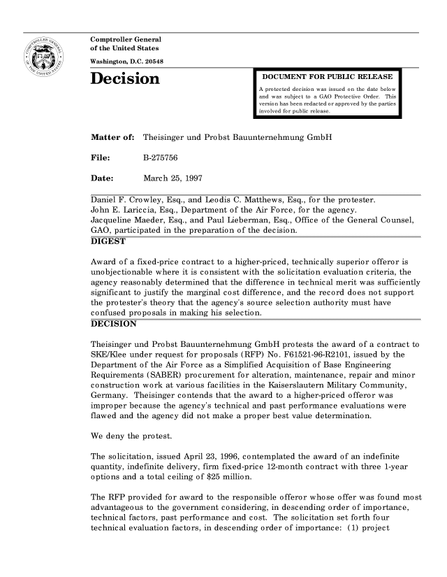 handle is hein.gao/gaocrptafvl0001 and id is 1 raw text is: 


oComptroller General
             of the United States
             Washington, D.C. 20548
             Decision                                  DOCUMENT FOR PUBLIC RELEASE

                                                      A protected decision was issued on the date below
                                                      and was subject to a GAO Protective Order. This
                                                      version has been redacted or approved by the parties
                                                      involved for public release.


             Matter of: Theisinger und Probst Bauunternehmung GmbH

             File:        B-275756

             Date:        March 25, 1997

             Daniel F. Crowley, Esq., and Leodis C. Matthews, Esq., for the protester.
             John E. Lariccia, Esq., Department of the Air Force, for the agency.
             Jacqueline Maeder, Esq., and Paul Lieberman, Esq., Office of the General Counsel,
             GAO, participated in the preparation of the decision.
             DIGEST

             Award of a fixed-price contract to a higher-priced, technically superior offeror is
             unobjectionable where it is consistent with the solicitation evaluation criteria, the
             agency reasonably determined that the difference in technical merit was sufficiently
             significant to justify the marginal cost difference, and the record does not support
             the protester's theory that the agency's source selection authority must have
             confused proposals in making his selection.
             DECISION

             Theisinger und Probst Bauunternehmung GmbH protests the award of a contract to
             SKE/Klee under request for proposals (RFP) No. F61521-96-R2101, issued by the
             Department of the Air Force as a Simplified Acquisition of Base Engineering
             Requirements (SABER) procurement for alteration, maintenance, repair and minor
             construction work at various facilities in the Kaiserslautern Military Community,
             Germany. Theisinger contends that the award to a higher-priced offeror was
             improper because the agency's technical and past performance evaluations were
             flawed and the agency did not make a proper best value determination.

             We deny the protest.

             The solicitation, issued April 23, 1996, contemplated the award of an indefinite
             quantity, indefinite delivery, firm fixed-price 12-month contract with three 1-year
             options and a total ceiling of $25 million.

             The RFP provided for award to the responsible offeror whose offer was found most
             advantageous to the government considering, in descending order of importance,
             technical factors, past performance and cost. The solicitation set forth four
             technical evaluation factors, in descending order of importance: (1) project


