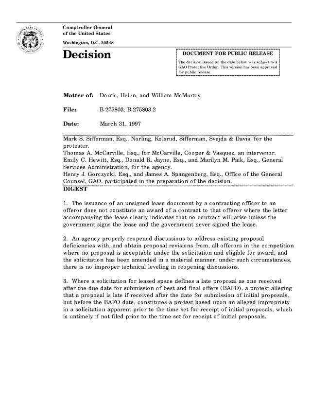 handle is hein.gao/gaocrptafvq0001 and id is 1 raw text is: 


oComptroller General
             of the United States
             Washington, D.C. 20548

             Decision                                  DOCUMENT FOR PUBLIC RELEASE
                                                     The decision issued on the date below was subject to a I
                                                     GAO Protective Order. This version has been approved
                                                     for public release.



             Matter of: Dorris, Helen, and William McMurtry

             File:        B-275803; B-275803.2

             Date:        March 31, 1997

             Mark S. Sifferman, Esq., Norling, Kolsrud, Sifferman, Svejda & Davis, for the
             protester.
             Thomas A. McCarville, Esq., for McCarville, Cooper & Vasquez, an intervenor.
             Emily C. Hewitt, Esq., Donald R. Jayne, Esq., and Marilyn M. Paik, Esq., General
             Services Administration, for the agency.
             Henry J. Gorczycki, Esq., and James A. Spangenberg, Esq., Office of the General
             Counsel, GAO, participated in the preparation of the decision.
             DIGEST

             1. The issuance of an unsigned lease document by a contracting officer to an
             offeror does not constitute an award of a contract to that offeror where the letter
             accompanying the lease clearly indicates that no contract will arise unless the
             government signs the lease and the government never signed the lease.

             2. An agency properly reopened discussions to address existing proposal
             deficiencies with, and obtain proposal revisions from, all offerors in the competition
             where no proposal is acceptable under the solicitation and eligible for award, and
             the solicitation has been amended in a material manner; under such circumstances,
             there is no improper technical leveling in reopening discussions.

             3. Where a solicitation for leased space defines a late proposal as one received
             after the due date for submission of best and final offers (BAFO), a protest alleging
             that a proposal is late if received after the date for submission of initial proposals,
             but before the BAFO date, constitutes a protest based upon an alleged impropriety
             in a solicitation apparent prior to the time set for receipt of initial proposals, which
             is untimely if not filed prior to the time set for receipt of initial proposals.


