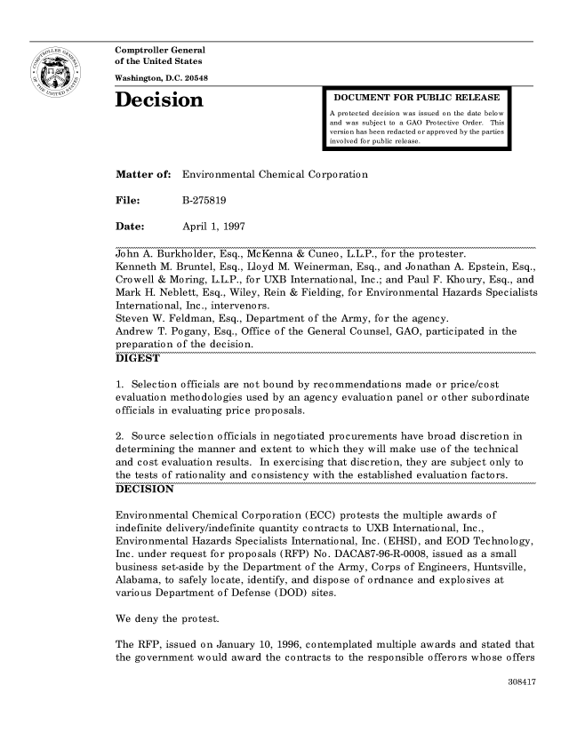 handle is hein.gao/gaocrptafvu0001 and id is 1 raw text is: 


oComptroller General
             of the United States
             Washington, D.C. 20548
             Decision                                 DOCUMENT FOR PUBLIC RELEASE

                                                     A protected decision was issued on the date below
                                                     and was subject to a GAO Protective Order. This
                                                     version has been redacted or approved by the parties
                                                     involved for public release.


             Matter of: Environmental Chemical Corporation

             File:        B-275819

             Date:        April 1, 1997

             John A. Burkholder, Esq., McKenna & Cuneo, L.L.P., for the protester.
             Kenneth M. Bruntel, Esq., Lloyd M. Weinerman, Esq., and Jonathan A. Epstein, Esq.,
             Crowell & Moring, L.L.P., for UXB International, Inc.; and Paul F. Khoury, Esq., and
             Mark H. Neblett, Esq., Wiley, Rein & Fielding, for Environmental Hazards Specialists
             International, Inc., intervenors.
             Steven W. Feldman, Esq., Department of the Army, for the agency.
             Andrew T. Pogany, Esq., Office of the General Counsel, GAO, participated in the
             preparation of the decision.
             DIGEST

             1. Selection officials are not bound by recommendations made or price/cost
             evaluation methodologies used by an agency evaluation panel or other subordinate
             officials in evaluating price proposals.

             2. Source selection officials in negotiated procurements have broad discretion in
             determining the manner and extent to which they will make use of the technical
             and cost evaluation results. In exercising that discretion, they are subject only to
             the tests of rationality and consistency with the established evaluation factors.
             DECISION

             Environmental Chemical Corporation (ECC) protests the multiple awards of
             indefinite delivery/indefinite quantity contracts to UXB International, Inc.,
             Environmental Hazards Specialists International, Inc. (EHSI), and EOD Technology,
             Inc. under request for proposals (RFP) No. DACA87-96-R-0008, issued as a small
             business set-aside by the Department of the Army, Corps of Engineers, Huntsville,
             Alabama, to safely locate, identify, and dispose of ordnance and explosives at
             various Department of Defense (DOD) sites.

             We deny the protest.

             The RFP, issued on January 10, 1996, contemplated multiple awards and stated that
             the government would award the contracts to the responsible offerors whose offers


308417


