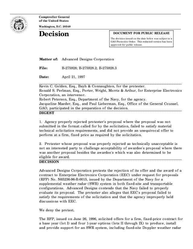 handle is hein.gao/gaocrptafwh0001 and id is 1 raw text is: 


oComptroller General
             of the United States
             Washington, D.C. 20548

             Decision                                  DOCUMENT FOR PUBLIC RELEASE
                                                     The decision issued on the date below was subject to a I
                                                     GAO Protective Order. This redacted version has been
                                                     approved for public release.



             Matter of: Advanced Designs Corporation

             File:        B-275928; B-275928.2; B-275928.3

             Date:        April 21, 1997

             Kevin C. Golden, Esq., Bayh & Connaughton, for the protester.
             Ronald S. Perlman, Esq., Porter, Wright, Morris & Arthur, for Enterprise Electronics
             Corporation, an intervenor.
             Robert Peterson, Esq., Department of the Navy, for the agency.
             Jacqueline Maeder, Esq., and Paul Lieberman, Esq., Office of the General Counsel,
             GAO, participated in the preparation of the decision.
             DIGEST

             1. Agency properly rejected protester's proposal where the proposal was not
             submitted in the format called for by the solicitation, failed to satisfy material
             technical solicitation requirements, and did not provide an unequivocal offer to
             perform at a firm, fixed price as required by the solicitation.

             2. Protester whose proposal was properly rejected as technically unacceptable is
             not an interested party to challenge acceptability of awardee's proposal where there
             was another proposal besides the awardee's which was also determined to be
             eligible for award.
             DECISION

             Advanced Designs Corporation protests the rejection of its offer and the award of a
             contract to Enterprise Electronics Corporation (EEC) under request for proposals
             (RFP) No. N65236-96-R-0015, issued by the Department of the Navy for a
             supplemental weather radar (SWR) system in both fixed-site and transportable
             configurations. Advanced Designs contends that the Navy failed to properly
             evaluate its proposal. The protester also alleges that EEC's proposal failed to
             satisfy the requirements of the solicitation and that the agency improperly held
             discussions with EEC.

             We deny the protest.

             The RFP, issued on June 26, 1996, solicited offers for a firm, fixed-price contract for
             a base year (lot I) and four 1-year options (lots II through IX) to produce, install
             and provide support for an SWR system, including fixed-site Doppler weather radar


