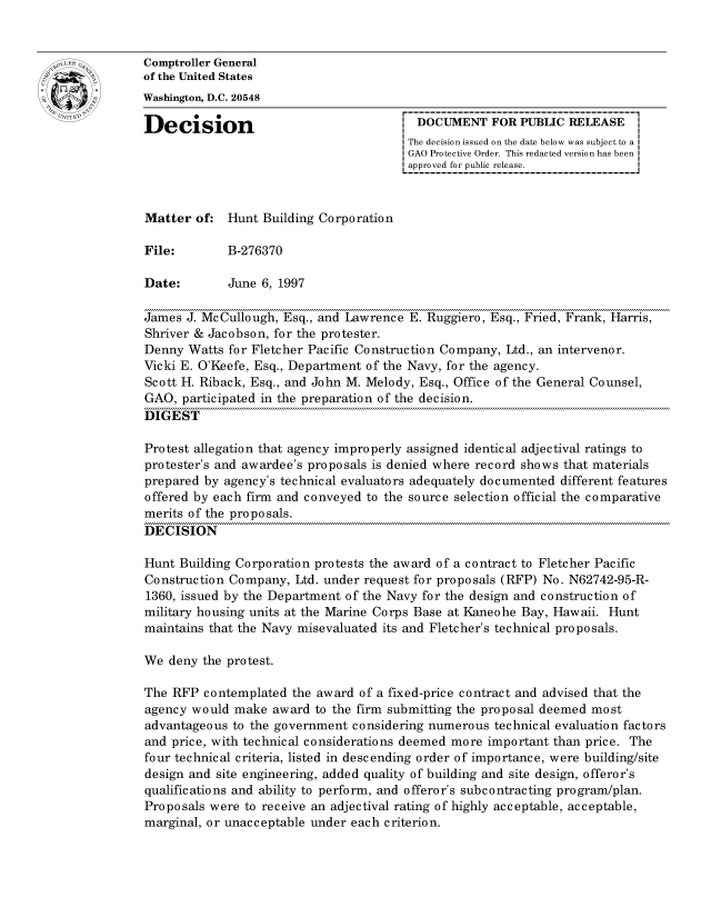 handle is hein.gao/gaocrptafyc0001 and id is 1 raw text is: 


oComptroller General
             of the United States
             Washington, D.C. 20548

             Decision                                 DOCUMENT FOR PUBLIC RELEASE
                                                     The decision issued on the date below was subject to a I
                                                     GAO Protective Order. This redacted version has been
                                                     approved for public release.



             Matter of: Hunt Building Corporation

             File:        B-276370

             Date:        June 6, 1997

             James J. McCullough, Esq., and Lawrence E. Ruggiero, Esq., Fried, Frank, Harris,
             Shriver & Jacobson, for the protester.
             Denny Watts for Fletcher Pacific Construction Company, Ltd., an intervenor.
             Vicki E. O'Keefe, Esq., Department of the Navy, for the agency.
             Scott H. Riback, Esq., and John M. Melody, Esq., Office of the General Counsel,
             GAO, participated in the preparation of the decision.
             DIGEST

             Protest allegation that agency improperly assigned identical adjectival ratings to
             protester's and awardee's proposals is denied where record shows that materials
             prepared by agency's technical evaluators adequately documented different features
             offered by each firm and conveyed to the source selection official the comparative
             merits of the proposals.
             DECISION

             Hunt Building Corporation protests the award of a contract to Fletcher Pacific
             Construction Company, Ltd. under request for proposals (RFP) No. N62742-95-R-
             1360, issued by the Department of the Navy for the design and construction of
             military housing units at the Marine Corps Base at Kaneohe Bay, Hawaii. Hunt
             maintains that the Navy misevaluated its and Fletcher's technical proposals.

             We deny the protest.

             The RFP contemplated the award of a fixed-price contract and advised that the
             agency would make award to the firm submitting the proposal deemed most
             advantageous to the government considering numerous technical evaluation factors
             and price, with technical considerations deemed more important than price. The
             four technical criteria, listed in descending order of importance, were building/site
             design and site engineering, added quality of building and site design, offeror's
             qualifications and ability to perform, and offeror's subcontracting program/plan.
             Proposals were to receive an adjectival rating of highly acceptable, acceptable,
             marginal, or unacceptable under each criterion.


