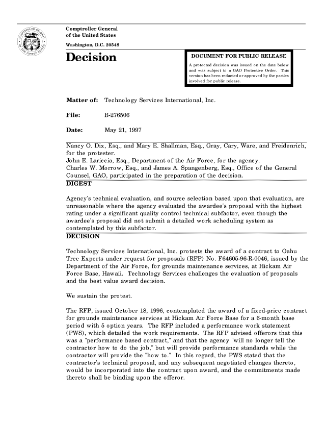 handle is hein.gao/gaocrptafyr0001 and id is 1 raw text is: 


oComptroller General
             of the United States
             Washington, D.C. 20548
             Decision                                 DOCUMENT FOR PUBLIC RELEASE

                                                     A protected decision was issued on the date below
                                                     and was subject to a GAO Protective Order. This
                                                     version has been redacted or approved by the parties
                                                     involved for public release.


             Matter of: Technology Services International, Inc.

             File:       B-276506

             Date:        May 21, 1997

             Nancy 0. Dix, Esq., and Mary E. Shallman, Esq., Gray, Cary, Ware, and Freidenrich,
             for the protester.
             John E. Lariccia, Esq., Department of the Air Force, for the agency.
             Charles W. Morrow, Esq., and James A. Spangenberg, Esq., Office of the General
             Counsel, GAO, participated in the preparation of the decision.
             DIGEST

             Agency's technical evaluation, and source selection based upon that evaluation, are
             unreasonable where the agency evaluated the awardee's proposal with the highest
             rating under a significant quality control technical subfactor, even though the
             awardee's proposal did not submit a detailed work scheduling system as
             contemplated by this subfactor.
             DECISION

             Technology Services International, Inc. protests the award of a contract to Oahu
             Tree Experts under request for proposals (RFP) No. F64605-96-R-0046, issued by the
             Department of the Air Force, for grounds maintenance services, at Iickam Air
             Force Base, Hawaii. Technology Services challenges the evaluation of proposals
             and the best value award decision.

             We sustain the protest.

             The RFP, issued October 18, 1996, contemplated the award of a fixed-price contract
             for grounds maintenance services at Hickam Air Force Base for a 6-month base
             period with 5 option years. The RFP included a performance work statement
             (PWS), which detailed the work requirements. The RFP advised offerors that this
             was a performance based contract, and that the agency will no longer tell the
             contractor how to do the job, but will provide performance standards while the
             contractor will provide the how to. In this regard, the PWS stated that the
             contractor's technical proposal, and any subsequent negotiated changes thereto,
             would be incorporated into the contract upon award, and the commitments made
             thereto shall be binding upon the offeror.


