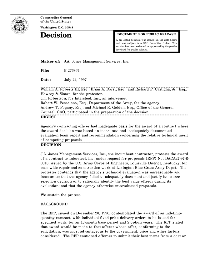 handle is hein.gao/gaocrptafzv0001 and id is 1 raw text is: 


oComptroller General
             of the United States
             Washington, D.C. 20548
             Decision                                 DOCUMENT FOR PUBLIC RELEASE

                                                     A protected decision was issued on the date below
                                                     and was subject to a GAO Protective Order. This
                                                     version has been redacted or approved by the parties
                                                     involved for public release.


             Matter of: J.A. Jones Management Services, Inc.

             File:        B-276864

             Date:        July 24, 1997

             William A. Roberts III, Esq., Brian A. Darst, Esq., and Richard P. Castiglia, Jr., Esq.,
             Howrey & Simon, for the protester.
             Jim Robertson, for Intersteel, Inc., an intervenor.
             Robert W. Pessolano, Esq., Department of the Army, for the agency.
             Andrew T. Pogany, Esq., and Michael R. Golden, Esq., Office of the General
             Counsel, GAO, participated in the preparation of the decision.
             DIGEST

             Agency's contracting officer had inadequate basis for the award of a contract where
             the award decision was based on inaccurate and inadequately documented
             evaluation team report and recommendation concerning the relative technical merit
             of competing proposals.
             DECISION

             J.A. Jones Management Services, Inc., the incumbent contractor, protests the award
             of a contract to Intersteel, Inc. under request for proposals (RFP) No. DACA27-97-R-
             0013, issued by the U.S. Army Corps of Engineers, Louisville District, Kentucky, for
             base-wide repair and construction work at Lexington Blue Grass Army Depot. The
             protester contends that the agency's technical evaluation was unreasonable and
             inaccurate; that the agency failed to adequately document and justify its source
             selection decision or to rationally identify the best value offeror during its
             evaluation; and that the agency otherwise misevaluated proposals.

             We sustain the protest.

             BACKGROUND

             The RFP, issued on December 20, 1996, contemplated the award of an indefinite
             quantity contract, with individual fixed-price delivery orders to be issued for
             specified work, for an 18-month base period and 2 option years. The RFP stated
             that award would be made to that offeror whose offer, conforming to the
             solicitation, was most advantageous to the government, price and other factors
             considered. The RFP cautioned offerors to submit their best terms from a cost or


