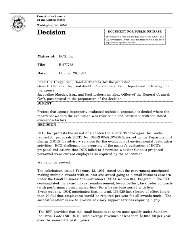 handle is hein.gao/gaocrptagdo0001 and id is 1 raw text is: 


oComptroller General
             of the United States
             Washington, D.C. 20548

             Decision                                 DOCUMENT FOR PUBLIC RELEASE
                                                    The decision issued on the date below was subject to a I
                                                    GAO Protective Order. This redacted version has been
                                                    approved for public release.



             Matter of: ECG, Inc.

             File:       B-277738

             Date:        October 20, 1997

             Robert E. Gregg, Esq., Hazel & Thomas, for the protester.
             Gena E. Cadieux, Esq., and Joel P. Fuerstenberg, Esq., Department of Energy, for
             the agency.
             Jacqueline Maeder, Esq., and Paul Lieberman, Esq., Office of the General Counsel,
             GAO, participated in the preparation of the decision.
             DIGEST

             Protest that agency improperly evaluated technical proposals is denied where the
             record shows that the evaluation was reasonable and consistent with the stated
             evaluation factors.
             DECISION

             ECG, Inc. protests the award of a contract to Global Technologies, Inc. under
             request for proposals (RFP) No. DE-RP02-97EW40465, issued by the Department of
             Energy (DOE) for advisory services for the evaluation of environmental restoration
             activities. ECG challenges the propriety of the agency's evaluation of ECG's
             proposal and asserts that DOE failed to determine whether Global's proposed
             personnel were current employees as required by the solicitation.

             We deny the protest.

             The solicitation, issued February 13, 1997, stated that the government anticipated
             making multiple awards with at least one award going to a small business concern
             under the Small Business Administration's (SBA) section 8(a) Program.1 The RFP
             contemplated the award of cost reimbursement, level-of-effort, task order contracts
             (with performance-based award fees) for a 1-year base period with four
             1-year options. DOE anticipated that, in total, 133,920 labor-hours of effort (more
             than 70 full-time employees) would be required per year for all awards made. The
             successful offerors are to provide advisory support services requiring highly


             1The RFP provided that this small business concern must qualify under Standard
             Industrial Code (SIC) 8742, with average revenues of less than $5,000,000 per year
             over the immediate past 3 years.


