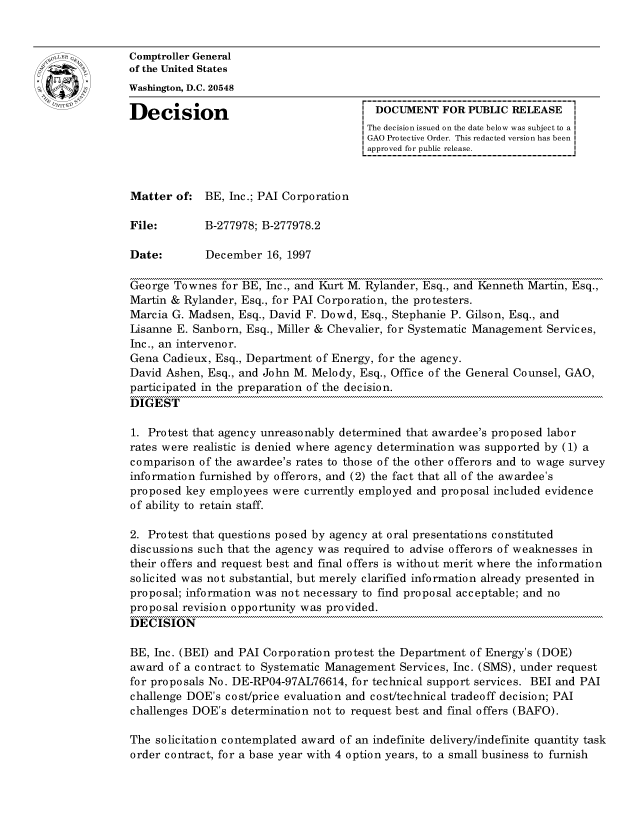 handle is hein.gao/gaocrptaged0001 and id is 1 raw text is: 


oComptroller General
             of the United States
             Washington, D.C. 20548

             Decision                                 DOCUMENT FOR PUBLIC RELEASE
                                                    The decision issued on the date below was subject to a I
                                                    GAO Protective Order. This redacted version has been
                                                    approved for public release.



             Matter of: BE, Inc.; PAI Corporation

             File:       B-277978; B-277978.2

             Date:        December 16, 1997

             George Townes for BE, Inc., and Kurt M. Rylander, Esq., and Kenneth Martin, Esq.,
             Martin & Rylander, Esq., for PAI Corporation, the protesters.
             Marcia G. Madsen, Esq., David F. Dowd, Esq., Stephanie P. Gilson, Esq., and
             Lisanne E. Sanborn, Esq., Miller & Chevalier, for Systematic Management Services,
             Inc., an intervenor.
             Gena Cadieux, Esq., Department of Energy, for the agency.
             David Ashen, Esq., and John M. Melody, Esq., Office of the General Counsel, GAO,
             participated in the preparation of the decision.
             DIGEST

             1. Protest that agency unreasonably determined that awardee's proposed labor
             rates were realistic is denied where agency determination was supported by (1) a
             comparison of the awardee's rates to those of the other offerors and to wage survey
             information furnished by offerors, and (2) the fact that all of the awardee's
             proposed key employees were currently employed and proposal included evidence
             of ability to retain staff.

             2. Protest that questions posed by agency at oral presentations constituted
             discussions such that the agency was required to advise offerors of weaknesses in
             their offers and request best and final offers is without merit where the information
             solicited was not substantial, but merely clarified information already presented in
             proposal; information was not necessary to find proposal acceptable; and no
             proposal revision opportunity was provided.
             DECISION

             BE, Inc. (BEI) and PAI Corporation protest the Department of Energy's (DOE)
             award of a contract to Systematic Management Services, Inc. (SMS), under request
             for proposals No. DE-RP04-97AL76614, for technical support services. BEI and PAI
             challenge DOE's cost/price evaluation and cost/technical tradeoff decision; PAI
             challenges DOE's determination not to request best and final offers (BAFO).

             The solicitation contemplated award of an indefinite delivery/indefinite quantity task
             order contract, for a base year with 4 option years, to a small business to furnish


