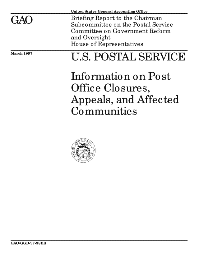 handle is hein.gao/gaocrptaggw0001 and id is 1 raw text is: 

GAO


March 1997


U.S. POSTAL SERVICE


Info rmation on Po st
Offic e Clo sures,

Appeals, and Affected

Communities


GAO/GGD-97-38BR


United States General Accounting Office
Briefing Report to the Chairman
Subcommittee on the Postal Service
Committee on Government Reform
and Oversight
House of Representatives


