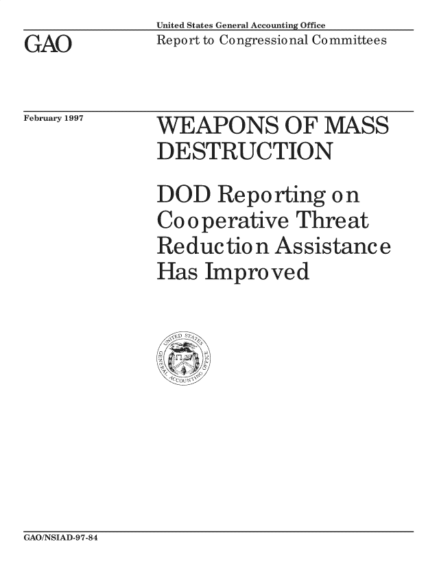 handle is hein.gao/gaocrptagrc0001 and id is 1 raw text is: United States General Accounting Office
Report to Congressional Committees


GAO


February 1997


WEAPONS O F MASS
DESTRUCTION
DOD Reporting on
Co operative Threat
Re duc tio n As sistanc e
Has Improved


GAO/NSIAD-97-84


