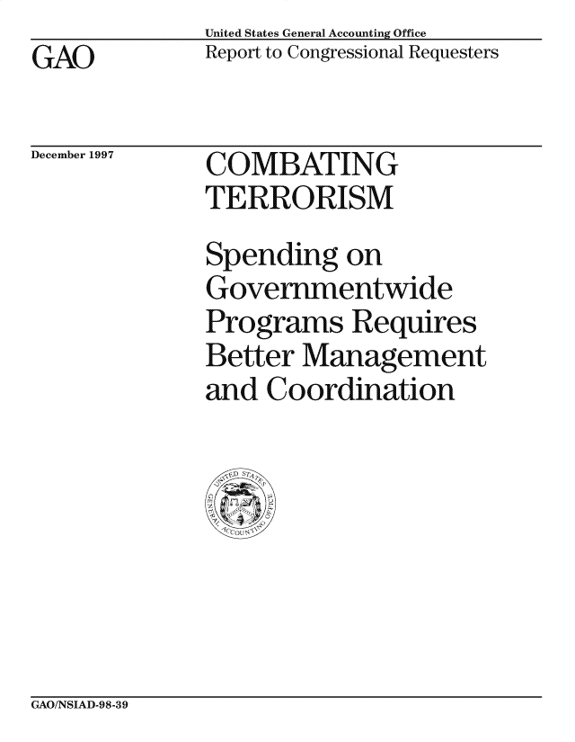 handle is hein.gao/gaocrptagsk0001 and id is 1 raw text is: United States General Accounting Office
Report to Congressional Requesters


GAO


December 1997


COMBATING
TERRORISM


Spending on
Governmentwide
Programs Requires
Better Management
and Coordination


GAO/NSIAD-98-39


