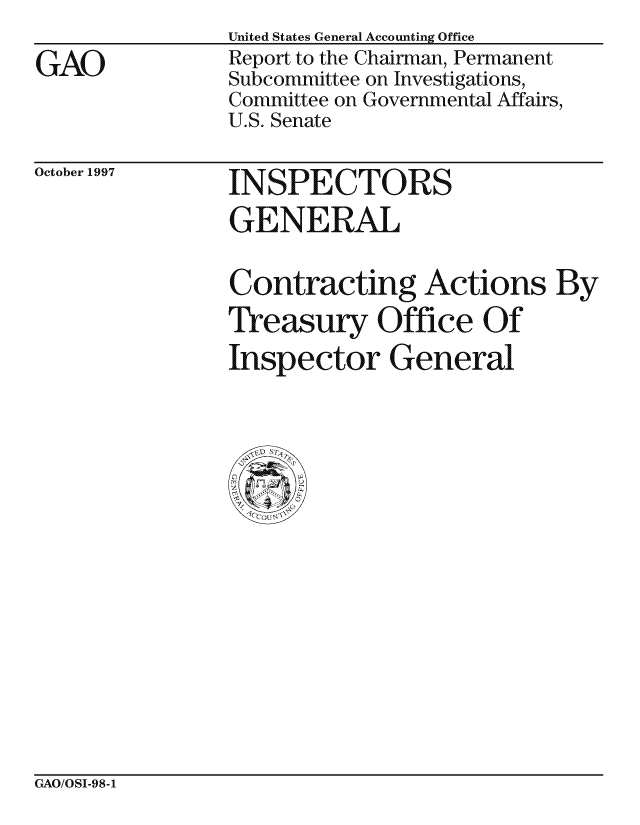 handle is hein.gao/gaocrptagte0001 and id is 1 raw text is: 
GAO


United States General Accounting Office
Report to the Chairman, Permanent
Subcommittee on Investigations,
Committee on Governmental Affairs,
U.S. Senate


October 1997  INSPECTORS
                GENERAL

                Contracting Actions By
                Treasury Office Of
                Inspector General


GAO/OSI-98-1


