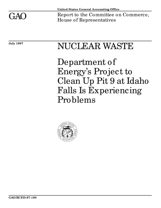 handle is hein.gao/gaocrptagum0001 and id is 1 raw text is: 
GAO


United States General Accounting Office
Report to the Committee on Commerce,
House of Representatives


July 1997


NUCLEAR WASTE
Department of
Energy's Project to
Clean Up Pit 9 at Idaho
                  ~0
Falls Is Experiencing
Problems


GAO/RCED-97-180


