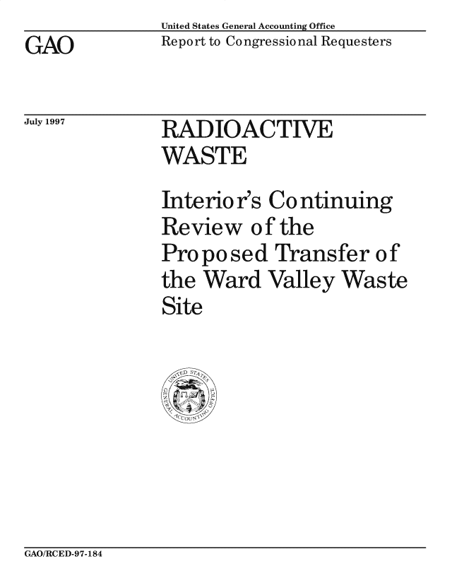 handle is hein.gao/gaocrptaguo0001 and id is 1 raw text is: United States General Accounting Office
Report to Congressional Requesters


GAO


July 1997


RADIOACTIVE
WASTE


Interio r's Co ntinuing
Review of the
Proposed Transfer of
the Ward Valley Waste
Site


GAO/RCED-97-184


