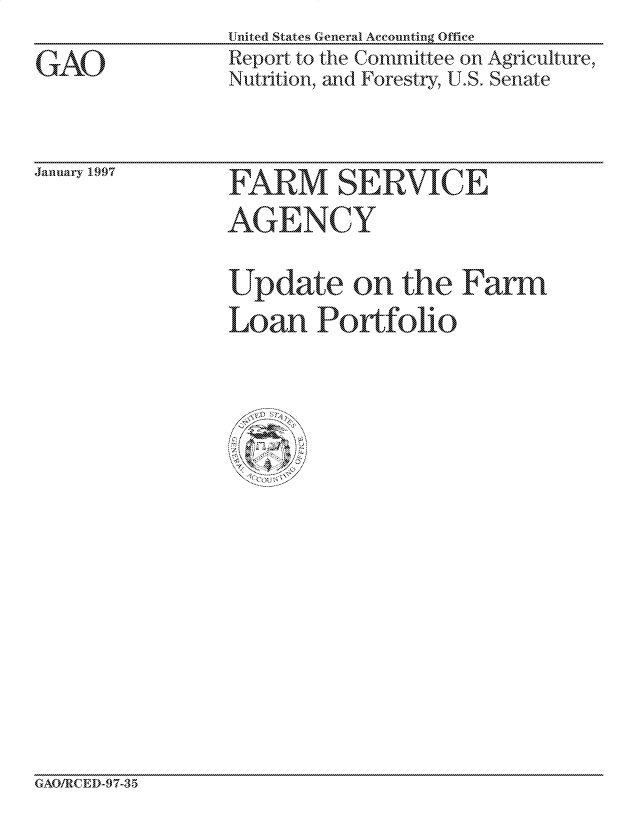 handle is hein.gao/gaocrptagvu0001 and id is 1 raw text is: United States General Accounting Office
Report to the Committee on Agriculture,
Nutrition, and Forestry, U.S. Senate


January 1.997


GAO/RCED-97-35


GAO


FARM SERV IC E
AGEINCUY

Update on the Farm
Loan Porflio101


