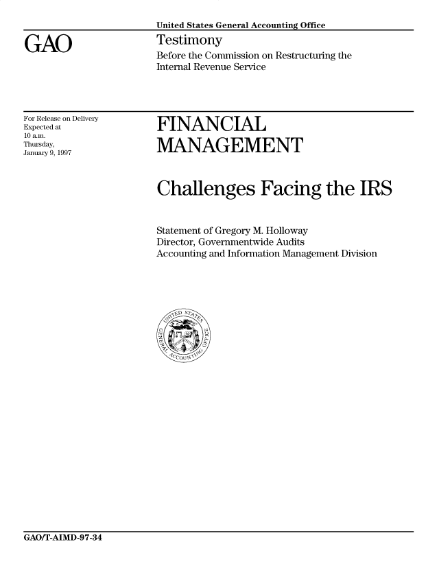 handle is hein.gao/gaocrptagyf0001 and id is 1 raw text is: 


GAO


United States General Accounting Office
Testimony
Before the Commission on Restructuring the
Internal Revenue Service


For Release on Delivery
Expected at
10 a.m.
Thursday,
January 9, 1997


FINANCIAL

MANAGEMENT


Challenges Facing the IRS


Statement of Gregory M. Holloway
Director, Governmentwide Audits
Accounting and Information Management Division


GAO/T-AIMD-97-34



