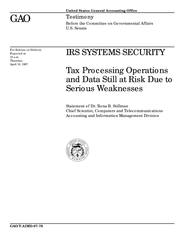 handle is hein.gao/gaocrptagyl0001 and id is 1 raw text is: 
United States General Accounting Office
Testimony
Before the Committee on Governmental Affairs
U.S. Senate


For Release on Delivery
Expected at
10 a.m.
Thursday,
April 10, 1997


IRS SYSTEMS SECURITY


Tax Processing Operations

and Data Still at Risk Due to

Serious Weaknesses



Statement of Dr. Rona B. Stillman
Chief Scientist, Computers and Telecommunications
Accounting and Information Management Division


GAO/T-AIMD-97-76


GAO


