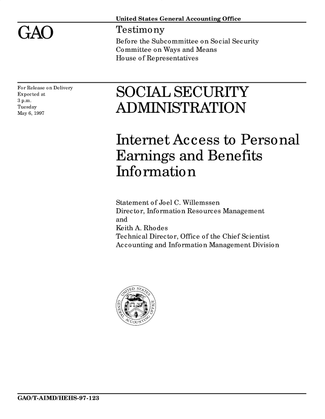 handle is hein.gao/gaocrptagyx0001 and id is 1 raw text is: 



GAO


United States General Accounting Office
Testimony
Before the Subcommittee on Social Security
Committee on Ways and Means
House of Representatives


For Release on Delivery
Expected at
3 p.m.
Tuesday
May 6, 1997


SOCIAL SECURITY

ADMINISTRATION


Internet Access to Personal

Earnings and Benefits

Info rmatio n



Statement of Joel C. Willemssen
Director, Info rmation Resources Management
and
Keith A. Rhodes
Technical Director, Office of the Chief Scientist
Accounting and Information Management Division


GAO/T-AIMD/HEHS-97-123


