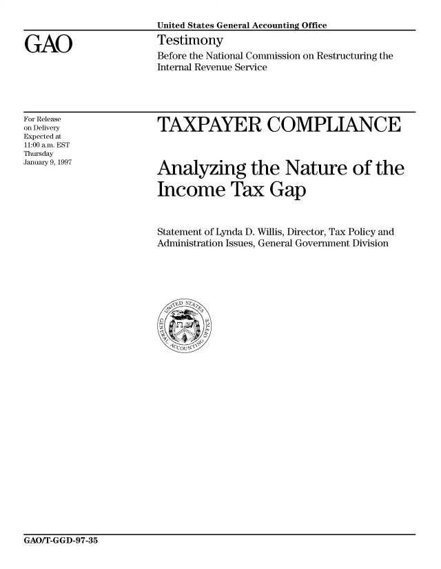 handle is hein.gao/gaocrptagzq0001 and id is 1 raw text is: 


GAO


United States General Accounting Office
Testimony
Before the National Commission on Restructuring the
Internal Revenue Service


For Release
on Delivery
Expected at
11:00 a.m. EST
Thursday
January 9, 1997


TAXPAYER COMPLIANCE


Analyzing the Nature of the

Income Tax Gap


Statement of Lynda D. Willis, Director, Tax Policy and
Administration Issues, General Government Division


GAO/T-GGD-97-35


