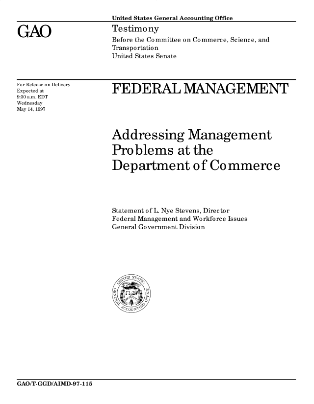 handle is hein.gao/gaocrptahap0001 and id is 1 raw text is: 
United States General Accounting Office
Testimony
Before the Committee on Commerce, Science, and
Transportation
United States Senate


For Release on Delivery
Expected at
9:30 a.m. EDT
Wednesday
May 14, 1997


FEDERAL MANAGEMENT


Addressing Management

Problems at the

Department of Commerce





Statement of L. Nye Stevens, Director
Federal Management and Workforce Issues
General Government Division


GAO/T-GGD/AIMD-97-115


GAO


