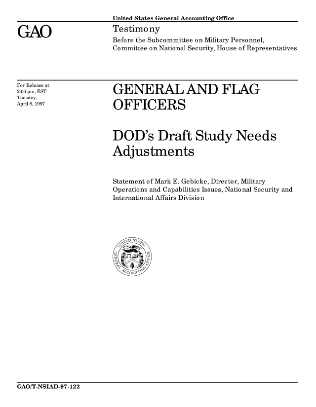 handle is hein.gao/gaocrptahdm0001 and id is 1 raw text is: 



GAO


United States General Accounting Office
Testimony
Before the Subcommittee on Military Personnel,
Committee on National Security, House of Representatives


For Release at
2:00 pm, EST
Tuesday,
April 8, 1997


GENERAL AND FLAG

OFFICERS


DOD's Draft Study Needs

Adjustments



Statement of Mark E. Gebicke, Director, Military
Operations and Capabilities Issues, National Security and
International Affairs Division


GAO/T-NSIAD-97-122


