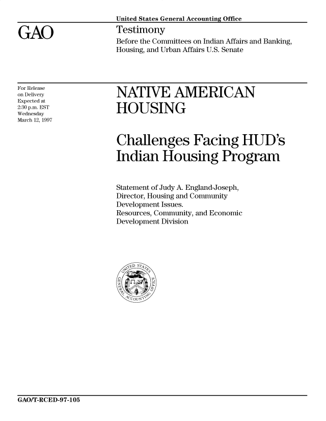 handle is hein.gao/gaocrptahfd0001 and id is 1 raw text is: 


GAO


United States General Accounting Office
Testimony
Before the Committees on Indian Affairs and Banking,
Housing, and Urban Affairs U.S. Senate


For Release
on Delivery
Expected at
2:30 p.m. EST
Wednesday
March 12, 1997


NATIVE AMERICAN

HOUSING


Challenges Facing HUD's

Indian Housing Program


Statement of Judy A. England-Joseph,
Director, Housing and Community
Development Issues.
Resources, Community, and Economic
Development Division


GAO/T-RCED-97-105


