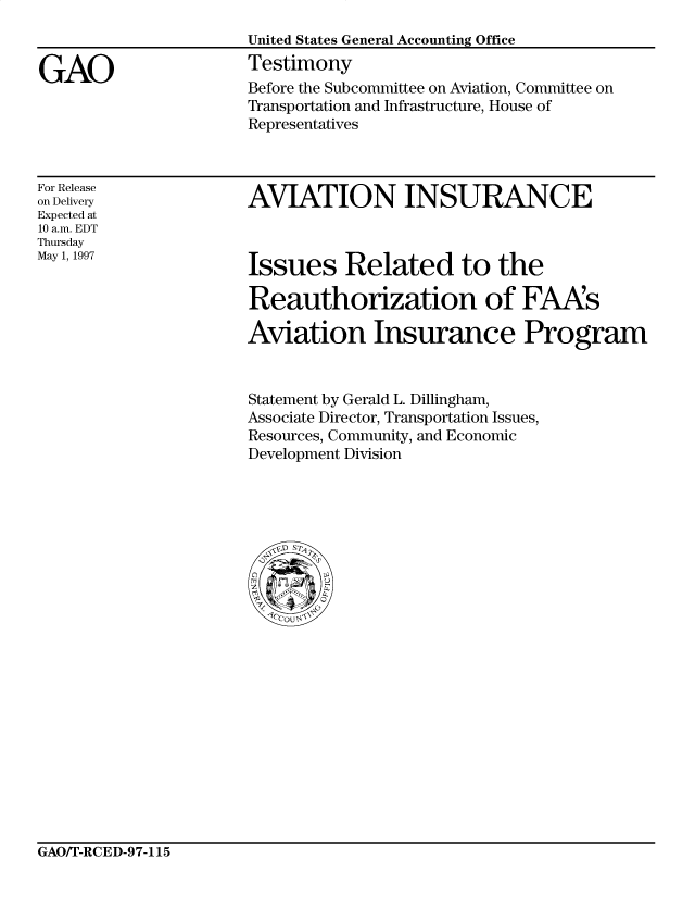 handle is hein.gao/gaocrptahfg0001 and id is 1 raw text is: 


GAO


United States General Accounting Office
Testimony
Before the Subcommittee on Aviation, Committee on
Transportation and Infrastructure, House of
Representatives


For Release
on Delivery
Expected at
10 a.m. EDT
Thursday
May 1, 1997


AVIATION INSURANCE


Issues Related to the

Reauthorization of FAAs

Aviation Insurance Program


Statement by Gerald L. Dillingham,
Associate Director, Transportation Issues,
Resources, Community, and Economic
Development Division


GAO/T-RCED-97-115


